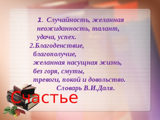   1 .  Случайность, желанная  неожиданность, талант,  удача, успех.  2.Благоденствие,  благополучие,  желанная насущная жизнь,  без горя, смуты,  тревоги, покой и довольство.  Словарь В.И.Даля. Счастье  