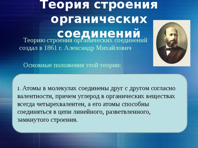 Теория строения органических соединений  Теорию строения органических соединений создал в 1861 г. Александр Михайлович Бутлеров.  Основные положения этой теории: 1. Атомы в молекулах соединены друг с другом согласно валентности, причем углерод в органических веществах всегда четырехвалентен, а его атомы способны соединяться в цепи линейного, разветвленного, замкнутого строения. 