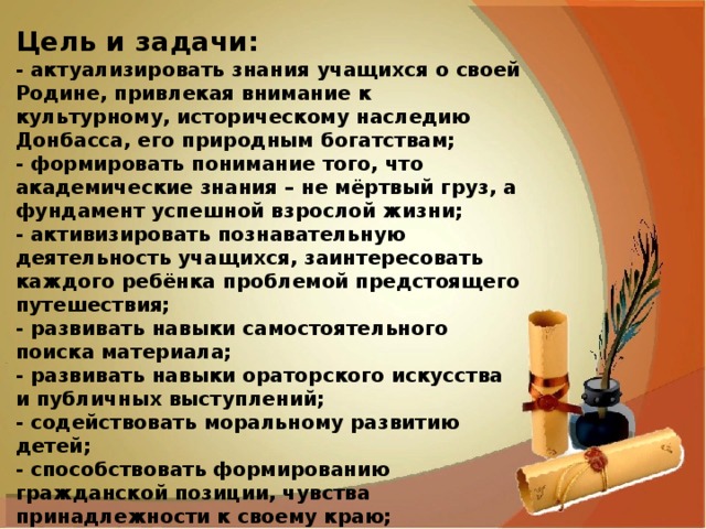 Цель и задачи: - актуализировать знания учащихся о своей Родине, привлекая внимание к культурному, историческому наследию Донбасса, его природным богатствам; - формировать понимание того, что академические знания – не мёртвый груз, а фундамент успешной взрослой жизни; - активизировать познавательную деятельность учащихся, заинтересовать каждого ребёнка проблемой предстоящего путешествия; - развивать навыки самостоятельного поиска материала; - развивать навыки ораторского искусства и публичных выступлений; - содействовать моральному развитию детей;           - способствовать формированию гражданской позиции, чувства принадлежности к своему краю; - воспитывать чувство патриотизма, любви и гордости за свою Родину, формировать устойчивое, уважительное отношение к родной стране. 