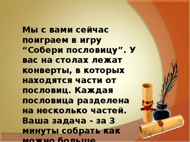 Мы с вами сейчас поиграем в игру “Собери пословицу”. У вас на столах лежат конверты, в которых находятся части от пословиц. Каждая пословица разделена на несколько частей. Ваша задача - за 3 минуты собрать как можно больше пословиц. 