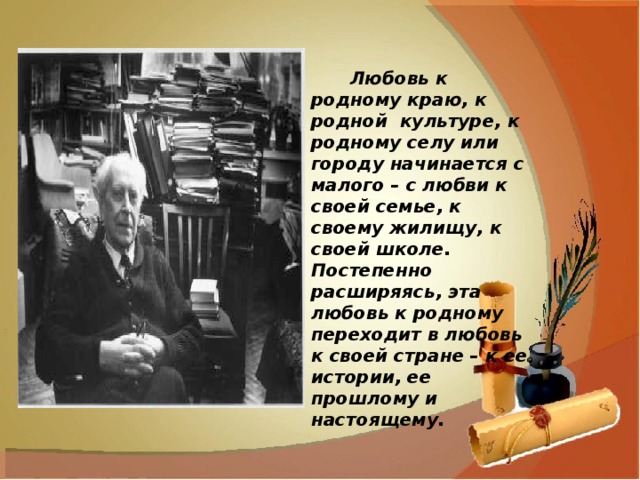         Любовь к родному краю, к родной  культуре, к родному селу или городу начинается с малого – с любви к своей семье, к своему жилищу, к своей школе. Постепенно расширяясь, эта любовь к родному переходит в любовь к своей стране – к ее истории, ее прошлому и настоящему.                                                                                                                                    Д. С. Лихачев 