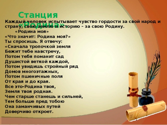 Хомутовская степь Станция «Родина». Каждый человек испытывает чувство гордости за свой народ и страну, свою землю и историю – за свою Родину.         «Родина моя» «Что значит: Родина моя?» Ты спросишь. Я отвечу: «Сначала тропочкой земля Бежит тебе навстречу, Потом тебя поманит сад Душистой веткой каждой, Потом увидишь стройный ряд Домов многоэтажных, Потом пшеничные поля От края и до края. Все это-Родина твоя, Земля твоя родная. Чем старше станешь и сильней, Тем больше пред тобою Она заманчивых путей Доверчиво откроет. 