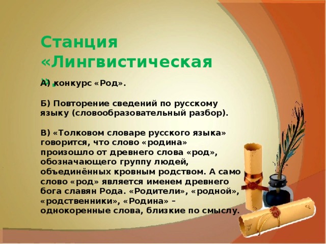 Станция «Лингвистическая». А) конкурс «Род». Б) Повторение сведений по русскому языку (словообразовательный разбор). В) «Толковом словаре русского языка» говорится, что слово «родина» произошло от древнего слова «род», обозначающего группу людей, объединённых кровным родством. А само слово «род» является именем древнего бога славян Рода. «Родители», «родной», «родственники», «Родина» – однокоренные слова, близкие по смыслу. 