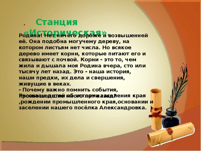 .      Станция «Историческая». Родина! Нет ничего дороже и возвышенней её. Она подобна могучему дереву, на котором листьям нет числа. Но всякое дерево имеет корни, которые питают его и связывают с почвой. Корни - это то, чем жила и дышала моя Родина вчера, сто или тысячу лет назад. Это - наша история, наши предки, их дела и свершения, живущие в веках. - Почему важно помнить события, произошедшие много лет назад? Рассказы детей об истории заселения края ,рождении промышленного края,основании и заселении нашего посёлка Александровка. 
