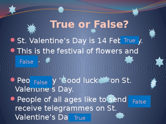  True or False? St. Valentine’s Day is 14 February. This is the festival of flowers and spring. People say ‘Good luck ! ’ on St. Valentine’s Day.  People of all ages like to send and receive telegrammes on St. Valentine’s Day.  You can sign St. Valentine card “Your Secret Admirer” True False False False True 