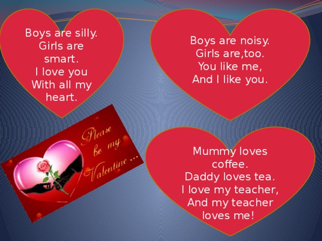 Boys are noisy. Boys are silly. Girls are,too. Girls are smart. You like me, I love you And I like you. With all my heart. Mummy loves coffee. Daddy loves tea. I love my teacher, And my teacher loves me! 