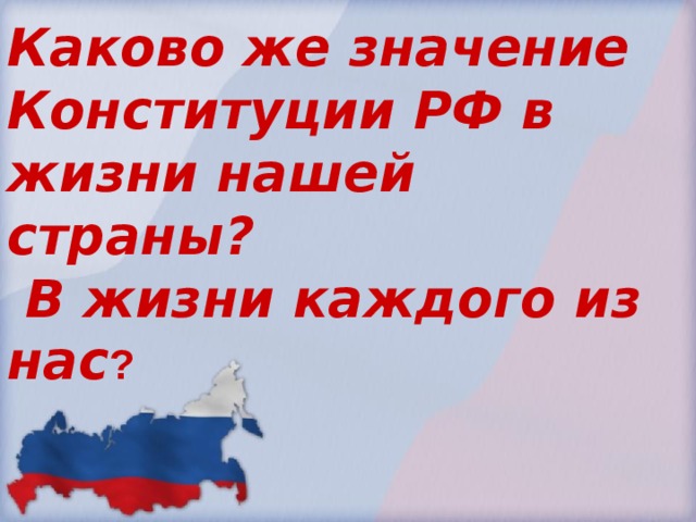 Каково же значение Конституции РФ в жизни нашей страны?  В жизни каждого из нас ?