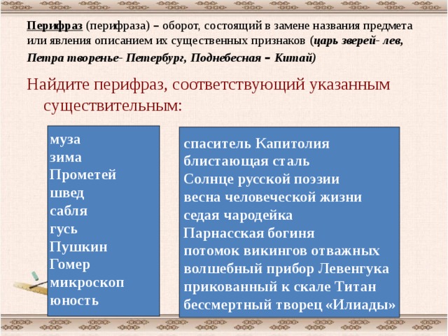 Перифраз (перифраза) – оборот, состоящий в замене названия предмета или явления описанием их существенных признаков ( царь зверей- лев, Петра творенье- Петербург, Поднебесная – Китай)  Найдите перифраз, соответствующий указанным существительным:  муза зима Прометей швед сабля гусь Пушкин Гомер микроскоп юность спаситель Капитолия блистающая сталь Солнце русской поэзии весна человеческой жизни седая чародейка Парнасская богиня потомок викингов отважных волшебный прибор Левенгука прикованный к скале Титан бессмертный творец «Илиады»  