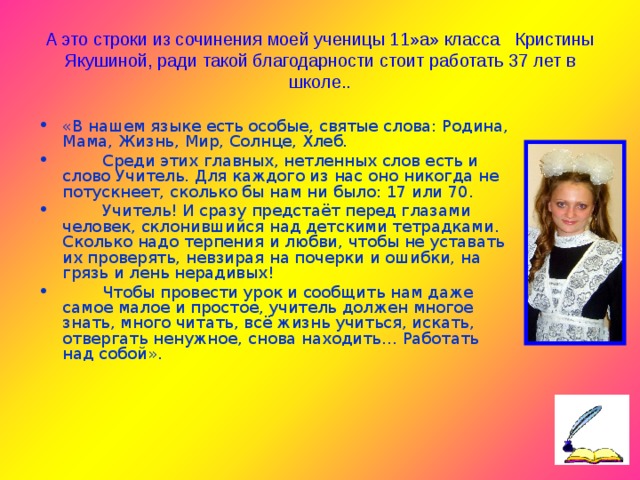 А это строки из сочинения моей ученицы 11»а» класса Кристины Якушиной, ради такой благодарности стоит работать 37 лет в школе.. «В нашем языке есть особые, святые слова: Родина, Мама, Жизнь, Мир, Солнце, Хлеб.  Среди этих главных, нетленных слов есть и слово Учитель. Для каждого из нас оно никогда не потускнеет, сколько бы нам ни было: 17 или 70.  Учитель! И сразу предстаёт перед глазами человек, склонившийся над детскими тетрадками. Сколько надо терпения и любви, чтобы не уставать их проверять, невзирая на почерки и ошибки, на грязь и лень нерадивых!  Чтобы провести урок и сообщить нам даже самое малое и простое, учитель должен многое знать, много читать, всё жизнь учиться, искать, отвергать ненужное, снова находить… Работать над собой».  