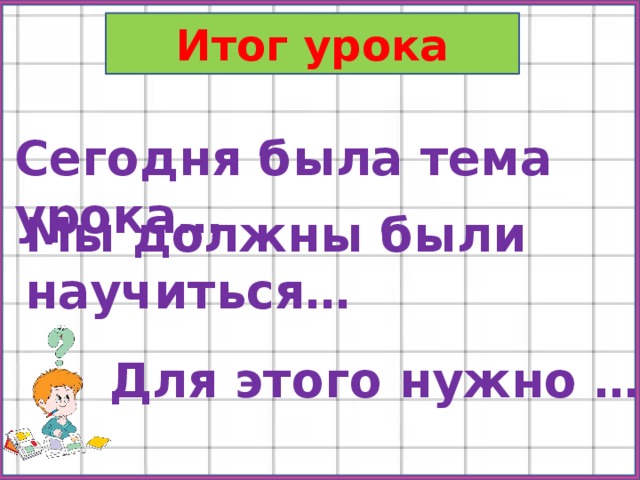 Итог урока Сегодня была тема урока… Мы должны были научиться… Для этого нужно … 