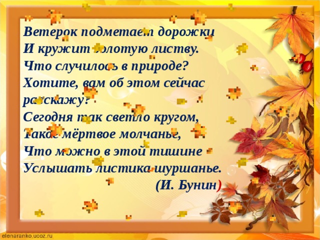 Ветерок подметает дорожки  И кружит золотую листву.  Что случилось в природе?  Хотите, вам об этом сейчас расскажу?  Сегодня так светло кругом,  Такое мёртвое молчанье,  Что можно в этой тишине  Услышать листика шуршанье.  (И. Бунин )   