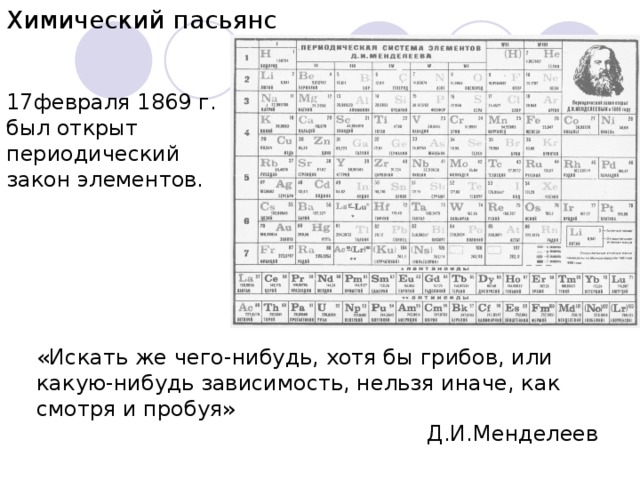 Химический пасьянс 17февраля 1869 г. был открыт периодический закон элементов . «Искать же чего-нибудь, хотя бы грибов, или какую-нибудь зависимость, нельзя иначе, как смотря и пробуя» Д.И.Менделеев