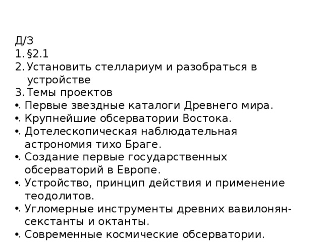 Д/З §2.1 Установить стеллариум и разобраться в устройстве Темы проектов Первые звездные каталоги Древнего мира. Крупнейшие обсерватории Востока. Дотелескопическая наблюдательная астрономия тихо Браге. Создание первые государственных обсерваторий в Европе. Устройство, принцип действия и применение теодолитов. Угломерные инструменты древних вавилонян- секстанты и октанты. Современные космические обсерватории. Современные наземные обсерватории. 