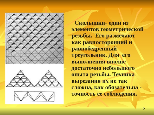  Сколышки- один из элементов геометрической резьбы. Его размечают как равносторонний и равнобедренный треугольник. Для его выполнения вполне достаточно небольшого опыта резьбы. Техника вырезания их не так сложна, как обязательна - точность ее соблюдения. 