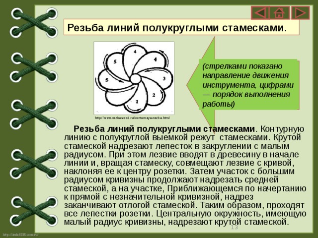 Резьба линий полукруглыми стамесками .  (стрелками показано направление движения инструмента, цифрами — порядок выполнения работы)  http://www.rezbawood.ru/konturnaya-rezba.html  Резьба линий полукруглыми стамесками . Контурную линию с полукруглой выемкой режут стамесками. Крутой стамеской надрезают лепесток в закруглении с малым радиусом. При этом лезвие вводят в древесину в начале линии и, вращая стамеску, совмещают лезвие с кривой, наклоняя ее к центру розетки. Затем участок с большим радиусом кривизны продолжают надрезать средней стамеской, а на участке, Приближающемся по начертанию к прямой с незначительной кривизной, надрез заканчивают отлогой стамеской. Таким образом, проходят все лепестки розетки. Центральную окружность, имеющую малый радиус кривизны, надрезают крутой стамеской.   