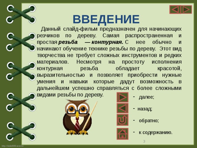 ВВЕДЕНИЕ Данный слайд-фильм предназначен для начинающих резчиков по дереву. Самая распространенная и простая  резьба — контурная .  С нее обычно и начинают обучение технике резьбы по дереву.  Этот вид творчества не требует сложных инструментов и редких материалов. Несмотря на простоту исполнения контурная резьба обладает красотой, выразительностью и позволяет приобрести нужные умения и навыки которые дадут возможность в дальнейшем успешно справляться с более сложными видами резьбы по дереву.  далее; назад;  обратно;  к содержанию.  