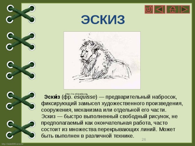 ЭСКИЗ https://ru.wikipedia.org  Эски́з  (фр.  esquisse ) — предварительный набросок, фиксирующий замысел художественного произведения, сооружения, механизма или отдельной его части. Эскиз — быстро выполненный свободный рисунок, не предполагаемый как окончательная работа, часто состоит из множества перекрывающих линий. Может быть выполнен в различной технике.  