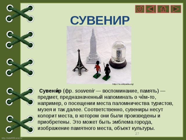 СУВЕНИР https://ru.wikipedia.org/  Сувени́р  (фр.  souvenir  — воспоминание, память) — предмет, предназначенный напоминать о чём-то, например, о посещении места паломничества туристов, музея и так далее. Соответственно, сувениры несут колорит места, в котором они были произведены и приобретены. Это может быть эмблема города, изображение памятного места, объект культуры.   