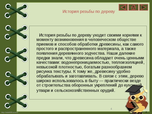 История резьбы по дереву  История резьбы по дереву уходит своими корнями к моменту возникновения в человеческом обществе приемов и способов обработки древесины, как самого простого и распространенного материала, а также появления деревянного зодчества. Наши далекие предки знали, что древесина обладает очень ценными качествами: водонепроницаемостью, теплоизоляцией, невысокой плотностью, богатым разнообразием рисунка текстуры. К тому же, древесину удобно обрабатывать и заготавливать. В связи с этим, дерево широко использовалось в быту — практически везде от строительства оборонных укреплений до кухонной утвари и сельскохозяйственных орудий.   4 