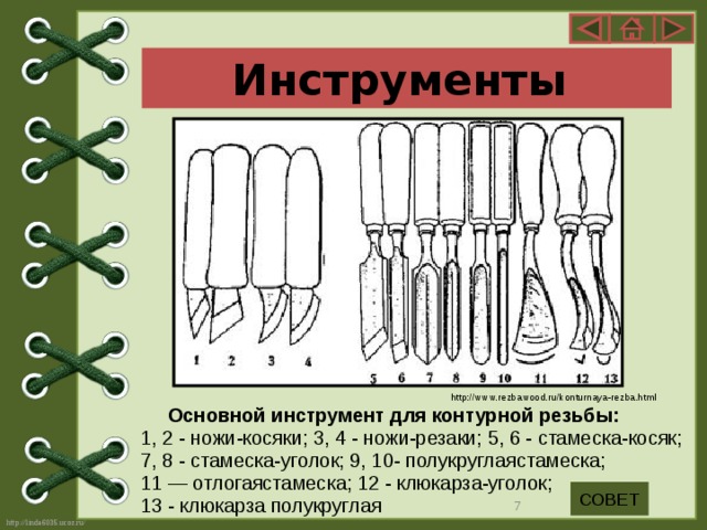 Инструменты http://www.rezbawood.ru/konturnaya-rezba.html  Основной инструмент для контурной резьбы: 1, 2 - ножи-косяки; 3, 4 - ножи-резаки; 5, 6 - стамеска-косяк; 7, 8 - стамеска-уголок; 9, 10- полукруглаястамеска; 11 — отлогаястамеска; 12 - клюкарза-уголок; 13 - клюкарза полукруглая СОВЕТ  