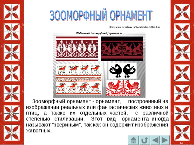 http://www.zubstom.ru/docs/index-1162.html  Зооморфный орнамент - орнамент, построенный на изображении реальных или фантастических животных и птиц, а также их отдельных частей, с различной степенью стилизации. Этот вид  орнамента  иногда называют 