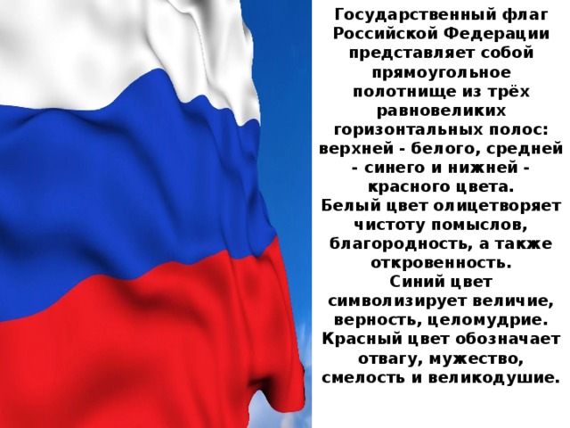 Государственный флаг Российской Федерации представляет собой прямоугольное полотнище из трёх равновеликих горизонтальных полос: верхней - белого, средней - синего и нижней - красного цвета.  Белый цвет олицетворяет чистоту помыслов, благородность, а также откровенность.  Синий цвет символизирует величие, верность, целомудрие.  Красный цвет обозначает отвагу, мужество, смелость и великодушие.   