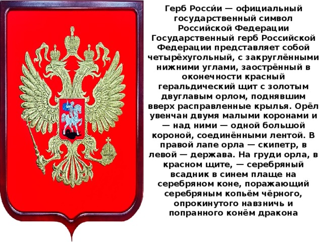 Герб Росси́и — официальный государственный символ Российской Федерации  Государственный герб Российской Федерации представляет собой четырёхугольный, с закруглёнными нижними углами, заострённый в оконечности красный геральдический щит с золотым двуглавым орлом, поднявшим вверх расправленные крылья. Орёл увенчан двумя малыми коронами и — над ними — одной большой короной, соединёнными лентой. В правой лапе орла — скипетр, в левой — держава. На груди орла, в красном щите, — серебряный всадник в синем плаще на серебряном коне, поражающий серебряным копьём чёрного, опрокинутого навзничь и попранного конём дракона   