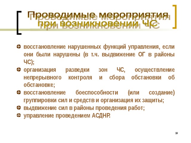 восстановление нарушенных функций управления, если они были нарушены (в т.ч. выдвижение ОГ в районы ЧС); организация разведки зон ЧС, осуществление непрерывного контроля и сбора обстановки об обстановке; восстановление боеспособности (или создание) группировки сил и средств и организация их защиты; выдвижение сил в районы проведения работ; управление проведением АСДНР.  16 