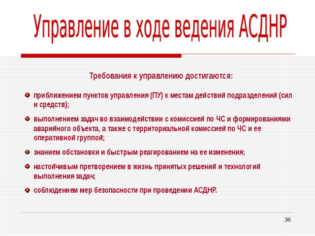 Требования к управлению достигаются: приближением пунктов управления (ПУ) к местам действий подразделений (сил и средств); выполнением задач во взаимодействии с комиссией по ЧС и формированиями аварийного объекта, а также с территориальной комиссией по ЧС и ее оперативной группой; знанием обстановки и быстрым реагированием на ее изменения; настойчивым претворением в жизнь принятых решений и технологий выполнения задач; соблюдением мер безопасности при проведении АСДНР.  33 