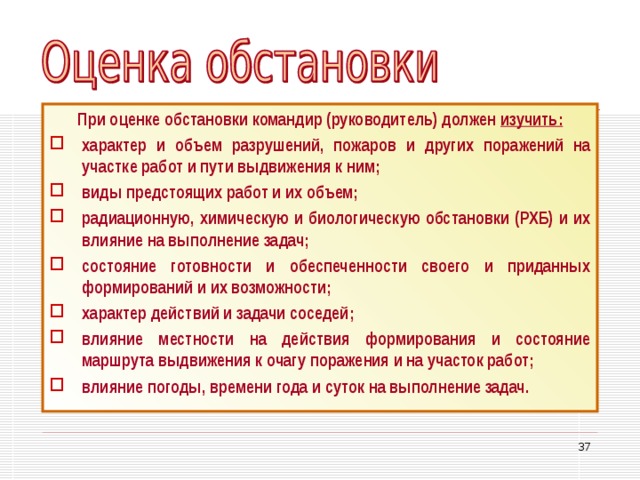 При оценке обстановки командир (руководитель) должен изучить: характер и объем разрушений, пожаров и других поражений на участке работ и пути выдвижения к ним; виды предстоящих работ и их объем; радиационную, химическую и биологическую обстановки (РХБ) и их влияние на выполнение задач; состояние готовности и обеспеченности своего и приданных формирований и их возможности; характер действий и задачи соседей; влияние местности на действия формирования и состояние маршрута выдвижения к очагу поражения и на участок работ; влияние погоды, времени года и суток на выполнение задач. 33 