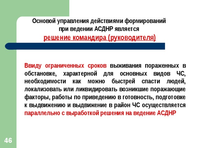 Основой управления действиями формирований при ведении АСДНР является решение командира (руководителя) Ввиду ограниченных сроков выживания пораженных в обстановке, характерной для основных видов ЧС, необходимости как можно быстрей спасти людей, локализовать или ликвидировать возникшие поражающие факторы, работы по приведению в готовность, подготовке к выдвижению и выдвижение в район ЧС осуществляется параллельно с выработкой решения на ведение АСДНР  42 