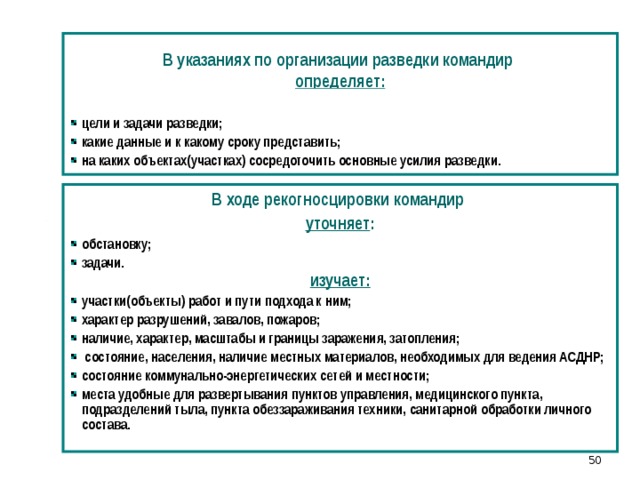  В указаниях по организации разведки командир определяет:  цели и задачи разведки; какие данные и к какому сроку представить; на каких объектах(участках) сосредоточить основные усилия разведки. В ходе рекогносцировки командир уточняет : обстановку; задачи. изучает: участки(объекты) работ и пути подхода к ним; характер разрушений, завалов, пожаров; наличие, характер, масштабы и границы заражения, затопления;  состояние, населения, наличие местных материалов, необходимых для ведения АСДНР; состояние коммунально-энергетических сетей и местности; места удобные для развертывания пунктов управления, медицинского пункта, подразделений тыла, пункта обеззараживания техники, санитарной обработки личного состава. 42 