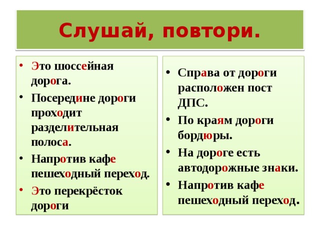 Слушай, повтори. Спр а ва от дор о ги распол о жен пост ДПС. По кра я м дор о ги борд ю ры. На дор о ге есть автодор о жные зн а ки. Напр о тив каф е пешех о дный перех о д . Э то шосс е йная дор о га. Посеред и не дор о ги прох о дит раздел и тельная полос а . Напр о тив каф е пешех о дный перех о д. Э то перекрёсток дор о ги 