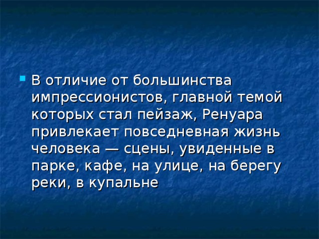В отличие от большинства импрессионистов, главной темой которых стал пейзаж, Ренуара привлекает повседневная жизнь человека — сцены, увиденные в парке, кафе, на улице, на берегу реки, в купальне  