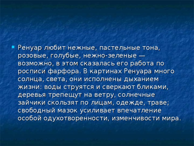Ренуар любит нежные, пастельные тона, розовые, голубые, нежно-зеленые — возможно, в этом сказалась его работа по росписи фарфора. В картинах Ренуара много солнца, света, они исполнены дыханием жизни: воды струятся и сверкают бликами, деревья трепещут на ветру, солнечные зайчики скользят по лицам, одежде, траве; свободный мазок усиливает впечатление особой одухотворенности, изменчивости мира.  