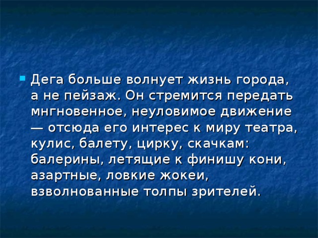 Дега больше волнует жизнь города, а не пейзаж. Он стремится передать мнгновенное, неуловимое движение — отсюда его интерес к миру театра, кулис, балету, цирку, скачкам: балерины, летящие к финишу кони, азартные, ловкие жокеи, взволнованные толпы зрителей.  