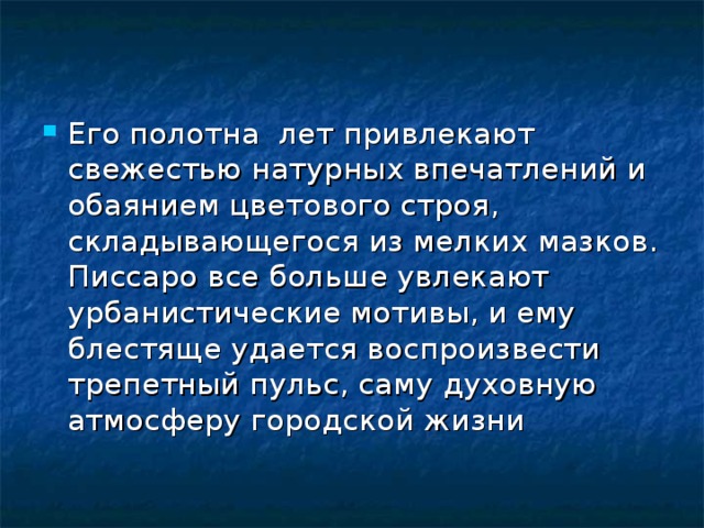 Его полотна лет привлекают свежестью натурных впечатлений и обаянием цветового строя, складывающегося из мелких мазков. Писсаро все больше увлекают урбанистические мотивы, и ему блестяще удается воспроизвести трепетный пульс, саму духовную атмосферу городской жизни 