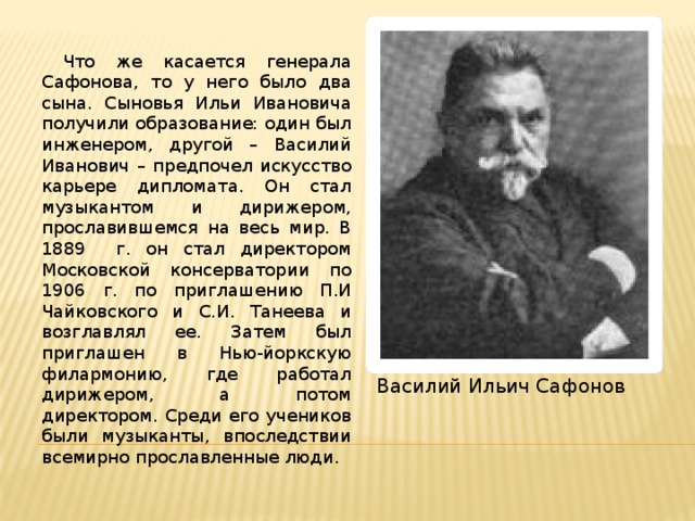  Что же касается генерала Сафонова, то у него было два сына. Сыновья Ильи Ивановича получили образование: один был инженером, другой – Василий Иванович – предпочел искусство карьере дипломата. Он стал музыкантом и дирижером, прославившемся на весь мир. В 1889 г. он стал директором Московской консерватории по 1906 г. по приглашению П.И Чайковского и С.И. Танеева и возглавлял ее. Затем был приглашен в Нью-йоркскую филармонию, где работал дирижером, а потом директором. Среди его учеников были музыканты, впоследствии всемирно прославленные люди. Василий Ильич Сафонов 