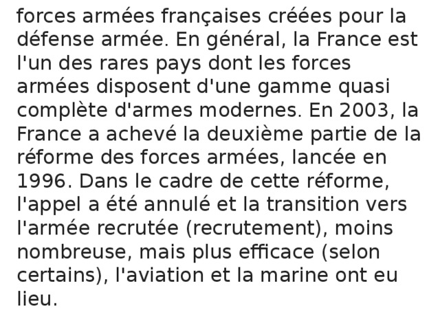 forces armées françaises créées pour la  défense armée . En général, la France est l'un des rares pays dont les forces armées disposent d'une gamme quasi complète d'armes modernes . En 2003, la France a achevé la deuxième partie de la réforme des forces armées, lancée en 1996. Dans le cadre de cette réforme, l'appel a été annulé et la transition vers l'armée recrutée (recrutement), moins nombreuse, mais plus efficace (selon certains), l'aviation et la marine ont eu lieu. 