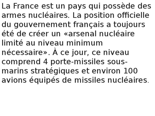 La France est un pays qui possède des armes nucléaires . La position officielle du gouvernement français a toujours été de créer un «arsenal nucléaire limité au niveau minimum nécessaire». À ce jour, ce niveau comprend 4 porte-missiles sous-marins stratégiques et environ 100 avions équipés de missiles nucléaires . 