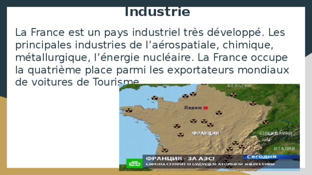 Industrie La France est un pays industriel très développé. Les principales industries de l’aérospatiale, chimique, métallurgique, l’énergie nucléaire. La France occupe la quatrième place parmi les exportateurs mondiaux de voitures de Tourisme. 