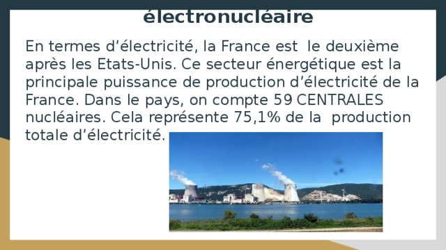 électronucléaire En termes d’électricité, la France est le deuxième après les Etats-Unis. Ce secteur énergétique est la principale puissance de production d’électricité de la France. Dans le pays, on compte 59 CENTRALES nucléaires. Cela représente 75,1% de la production totale d’électricité. 