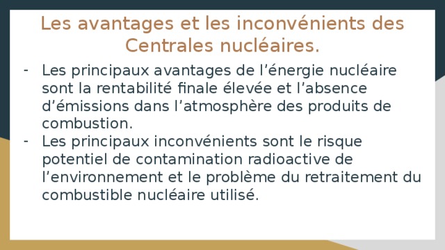 Les avantages et les inconvénients des Centrales nucléaires. Les principaux avantages de l’énergie nucléaire sont la rentabilité finale élevée et l’absence d’émissions dans l’atmosphère des produits de combustion. Les principaux inconvénients sont le risque potentiel de contamination radioactive de l’environnement et le problème du retraitement du combustible nucléaire utilisé. 