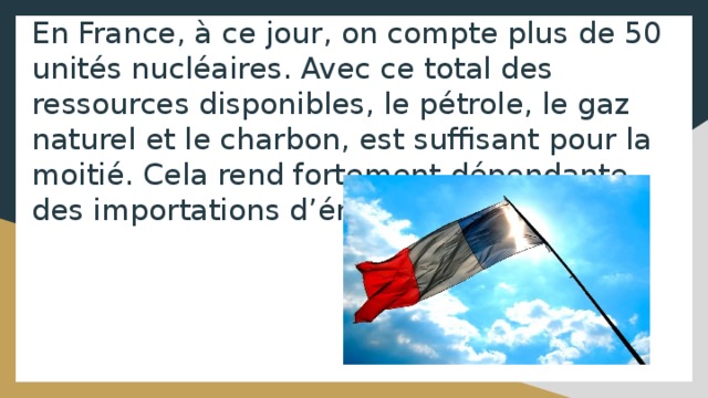 En France, à ce jour, on compte plus de 50 unités nucléaires. Avec ce total des ressources disponibles, le pétrole, le gaz naturel et le charbon, est suffisant pour la moitié. Cela rend fortement dépendante des importations d’énergie. 
