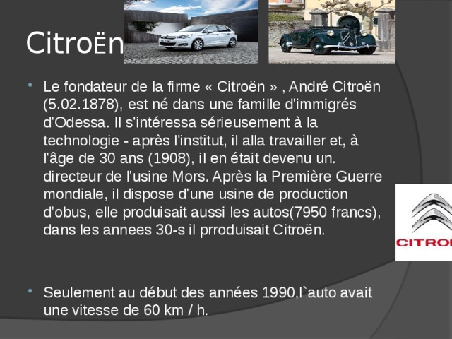 Citro Ë n Le fondateur de la firme « Citroën » , André Citroën (5.02.1878), est né dans une famille d'immigrés d'Odessa. Il s'intéressa sérieusement à la technologie - après l'institut, il alla travailler et, à l'âge de 30 ans (1908), il en était devenu un. directeur de l'usine Mors. Après la Première Guerre mondiale, il dispose d'une usine de production d'obus, elle produisait aussi les autos(7950 francs), dans les annees 30-s il prroduisait Citroën. Seulement au début des années 1990,l`auto avait une vitesse de 60 km / h. 