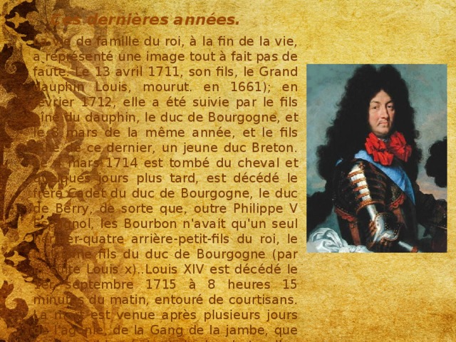Ces dernières années. La vie de famille du roi, à la fin de la vie, a représenté une image tout à fait pas de faute. Le 13 avril 1711, son fils, le Grand dauphin Louis, mourut. en 1661); en février 1712, elle a été suivie par le fils aîné du dauphin, le duc de Bourgogne, et le 8 mars de la même année, et le fils aîné de ce dernier, un jeune duc Breton. Le 4 mars 1714 est tombé du cheval et quelques jours plus tard, est décédé le frère Cadet du duc de Bourgogne, le duc de Berry, de sorte que, outre Philippe V Espagnol, les Bourbon n'avait qu'un seul héritier-quatre arrière-petit-fils du roi, le troisième fils du duc de Bourgogne (par la suite Louis x)..Louis XIV est décédé le 1er septembre 1715 à 8 heures 15 minutes du matin, entouré de courtisans. La mort est venue après plusieurs jours de l'agonie, de la Gang de la jambe, que le roi a blessé lors de la chute d'un cheval à la chasse (l'amputation, il a jugé inacceptable pour la dignité royale). L'ère du règne de Louis XIV a duré 72 et 110 jours. 