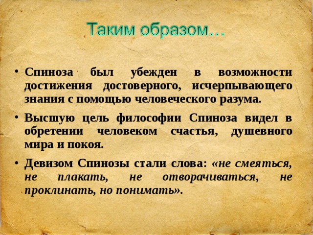 Спиноза был убежден в возможности достижения достоверного, исчерпывающего знания с помощью человеческого разума. Высшую цель философии Спиноза видел в обретении человеком счастья, душевного мира и покоя. Девизом Спинозы стали слова: «не смеяться, не плакать, не отворачиваться, не проклинать, но понимать».  