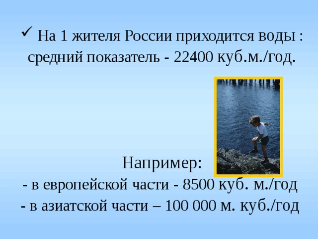 На 1 жителя России приходится воды :  средний показатель - 22400 куб.м./год.      Например:  - в европейской части - 8500 куб. м./год   - в азиатской части – 100 000 м. куб./год  