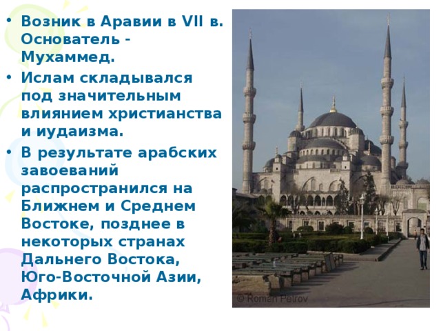 Возник в Аравии в VII в. Основатель - Мухаммед. Ислам складывался под значительным влиянием христианства и иудаизма. В результате арабских завоеваний распространился на Ближнем и Среднем Востоке, позднее в некоторых странах Дальнего Востока, Юго-Восточной Азии, Африки.  