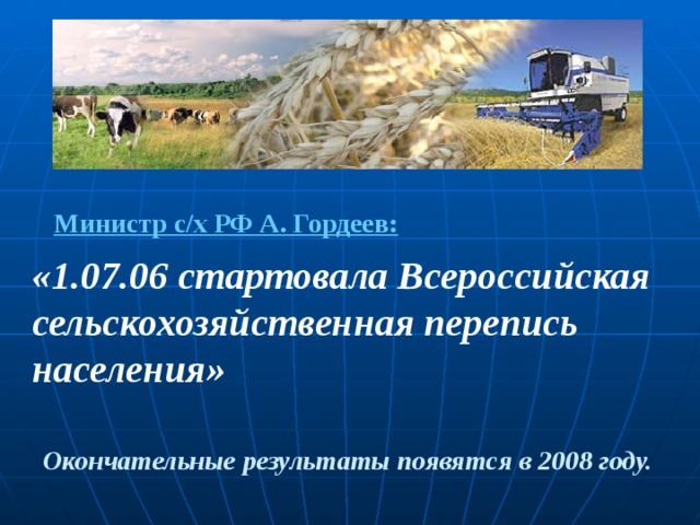 Министр с/х РФ А. Гордеев: « 1.07.06 стартовала Всероссийская сельскохозяйственная перепись населения» Окончательные результаты появятся в 2008 году. 